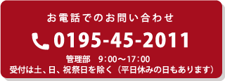 お電話でのお問い合わせ 0195-45-2011 管理部 9:00～17:00 受付は土、日、祝祭日を除く（平日休みの日もあります）